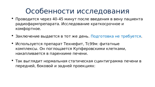 Особенности исследования   Проводится через 40-45 минут после введения в вену пациента радиофармпрепарата. Исследование краткосрочное и комфортное. Заключение выдается в тот же день. Подготовка не требуется . Используется препарат Технефит, Тс99м: фитатные комплексы. Он поглощается Купферовскими клетками, накапливается в паренхиме печени. Так выглядит нормальная статическая сцинтиграмма печени в передней, боковой и задней проекциях: 