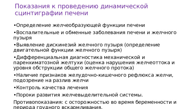 Показания к проведению динамической сцинтиграфии печени • Определение желчеобразующей функции печени • Воспалительные и обменные заболевания печени и желчного пузыря • Выявление дискинезий желчного пузыря (определение двигательной функции желчного пузыря) • Дифференциальная диагностика механической и паренхиматозной желтухи (оценка нарушения желчеоттока и уровня обструкции общего желчного протока) • Наличие признаков желудочно-кишечного рефлюкса желчи, подозрение на разлив желчи • Контроль качества лечения • Пороки развития желчевыделительной системы. Противопоказания: с осторожностью во время беременности и периода грудного вскармливания. 