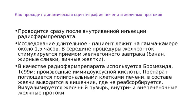 Как проходит динамическая сцинтиграфия печени и желчных протоков Проводится сразу после внутривенной инъекции радиофармпрепарата. Исследование длительное - пациент лежит на гамма-камере около 1,5 часов. В середине процедуры желчеотток стимулируется приемом желчегонного завтрака (банан, жирные сливки, яичные желтки). В качестве радиофармпрепарата используется Бромезида, Тс99м: производные иммидоуксусной кислоты. Препарат поглощается полигональными клетками печени, в составе желчи выводится в кишечник, где не реабсорбируется. Визуализируется желчный пузырь, внутри- и внепеченочные желчные протоки 