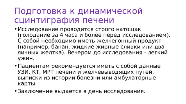 Подготовка к динамической сцинтиграфия печени Исследование проводится строго натощак (голодание за 4 часа и более перед исследованием). С собой необходимо иметь желчегонный продукт (например, банан, жидкие жирные сливки или два яичных желтка). Вечером до исследования - легкий ужин. Пациентам рекомендуется иметь с собой данные УЗИ, КТ, МРТ печени и желчевыводящих путей, выписки из истории болезни или амбулаторные карты. Заключение выдается в день исследования. 