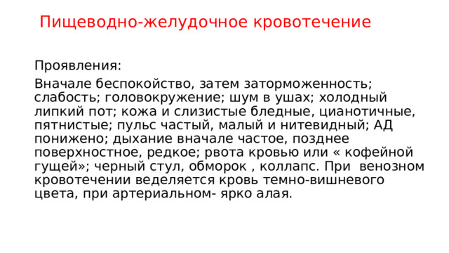  Пищеводно-желудочное кровотечение Проявления: Вначале беспокойство, затем заторможенность; слабость; головокружение; шум в ушах; холодный липкий пот; кожа и слизистые бледные, цианотичные, пятнистые; пульс частый, малый и нитевидный; АД понижено; дыхание вначале частое, позднее поверхностное, редкое; рвота кровью или « кофейной гущей»; черный стул, обморок , коллапс. При венозном кровотечении веделяется кровь темно-вишневого цвета, при артериальном- ярко алая. 