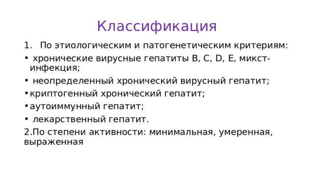Классификация  По этиологическим и патогенетическим критериям:  хронические вирусные гепатиты В, С, D, Е, микст-инфекция;  неопределенный хронический вирусный гепатит; криптогенный хронический гепатит; аутоиммунный гепатит;  лекарственный гепатит. 2.По степени активности: минимальная, умеренная, выраженная 