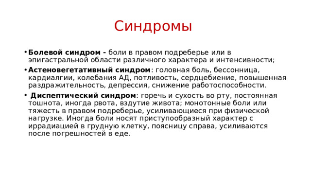Синдромы  Болевой синдром - боли в правом подреберье или в эпигастральной области различного характера и интенсивности; Астеновегетативный синдром : головная боль, бессонница, кардиалгии, колебания АД, потливость, сердцебиение, повышенная раздражительность, депрессия, снижение работоспособности.  Диспептический синдром : горечь и сухость во рту, постоянная тошнота, иногда рвота, вздутие живота; монотонные боли или тяжесть в правом подреберье, усиливающиеся при физической нагрузке. Иногда боли носят приступообразный характер с иррадиацией в грудную клетку, поясницу справа, усиливаются после погрешностей в еде. 