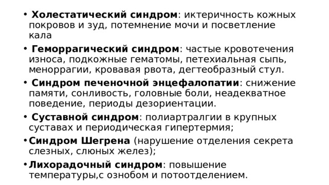  Холестатический синдром : иктеричность кожных покровов и зуд, потемнение мочи и посветление кала  Геморрагический синдром : частые кровотечения износа, подкожные гематомы, петехиальная сыпь, меноррагии, кровавая рвота, дегтеобразный стул.  Синдром печеночной энцефалопатии : снижение памяти, сонливость, головные боли, неадекватное поведение, периоды дезориентации.  Суставной синдром : полиартралгии в крупных суставах и периодическая гипертермия; Синдром Шегрена (нарушение отделения секрета слезных, слюных желез); Лихорадочный синдром : повышение температуры,с ознобом и потоотделением. 