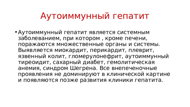 Аутоиммунный гепатит Аутоиммунный гепатит является системным заболеванием, при котором , кроме печени, поражаются множественные органы и системы. Выявляется миокардит, перикардит, плеврит, язвенный колит, гломерулонефрит, аутоиммунный тиреоидит, сахарный диабет, гемолитическая анемия, синдром Шегрена. Все внепеченочные проявления не доминируют в клинической картине и появляются позже развития клиники гепатита. 