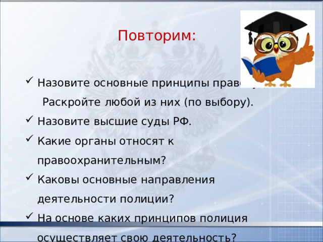 Повторим: Назовите основные принципы правосудия?  Раскройте любой из них (по выбору). Назовите высшие суды РФ. Какие органы относят к правоохранительным? Каковы основные направления деятельности полиции? На основе каких принципов полиция осуществляет свою деятельность? 