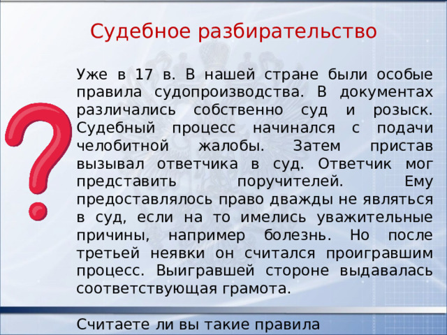 Судебное разбирательство Уже в 17 в. В нашей стране были особые правила судопроизводства. В документах различались собственно суд и розыск. Судебный процесс начинался с подачи челобитной жалобы. Затем пристав вызывал ответчика в суд. Ответчик мог представить поручителей. Ему предоставлялось право дважды не являться в суд, если на то имелись уважительные причины, например болезнь. Но после третьей неявки он считался проигравшим процесс. Выигравшей стороне выдавалась соответствующая грамота. Считаете ли вы такие правила справедливыми? Обоснуйте свой вывод. 