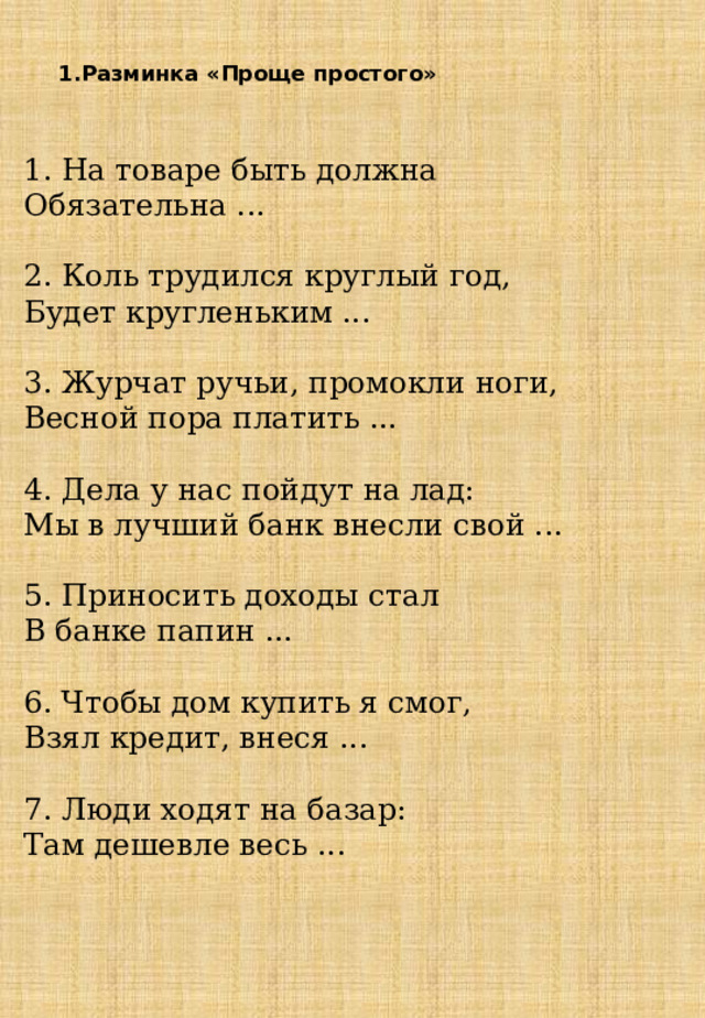   1.Разминка «Проще простого»      1. На товаре быть должна Обязательна ...      2. Коль трудился круглый год, Будет кругленьким ...        3. Журчат ручьи, промокли ноги, Весной пора платить ...       4. Дела у нас пойдут на лад: Мы в лучший банк внесли свой ...    5. Приносить доходы стал В банке папин ...       6. Чтобы дом купить я смог, Взял кредит, внеся ...     7. Люди ходят на базар: Там дешевле весь ...      