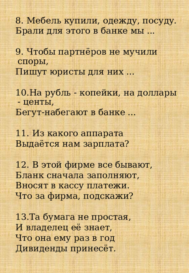 8. Мебель купили, одежду, посуду. Брали для этого в банке мы ...    9. Чтобы партнёров не мучили споры, Пишут юристы для них ...      10.На рубль - копейки, на доллары - центы, Бегут-набегают в банке ...      11. Из какого аппарата Выдаётся нам зарплата?         12. В этой фирме все бывают, Бланк сначала заполняют, Вносят в кассу платежи. Что за фирма, подскажи?     13.Та бумага не простая, И владелец её знает, Что она ему раз в год Дивиденды принесёт.     