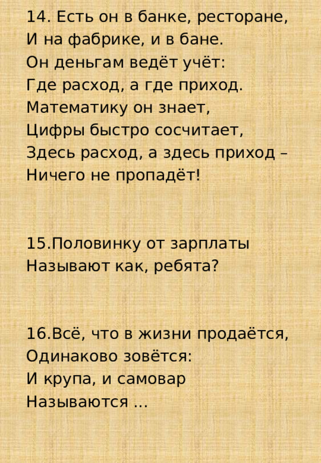 14. Есть он в банке, ресторане, И на фабрике, и в бане. Он деньгам ведёт учёт: Где расход, а где приход. Математику он знает, Цифры быстро сосчитает, Здесь расход, а здесь приход – Ничего не пропадёт!          15.Половинку от зарплаты Называют как, ребята?        16.Всё, что в жизни продаётся, Одинаково зовётся: И крупа, и самовар Называются ...        