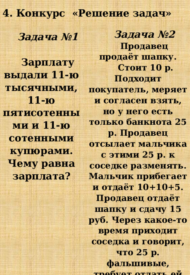Задача №2 Продавец продаёт шапку.  Стоит 10 р. Подходит покупатель, меряет и согласен взять, но у него есть только банкнота 25 р. Продавец отсылает мальчика с этими 25 р. к соседке разменять. Мальчик прибегает и отдаёт 10+10+5. Продавец отдаёт шапку и сдачу 15 руб. Через какое-то время приходит соседка и говорит, что 25 р. фальшивые, требует отдать ей деньги. Ну что делать. Продавец лезет в кассу и возвращает ей деньги. Сколько рублей потерял продавец? 4. Конкурс «Решение задач» Задача №1  Зарплату выдали 11-ю тысячными, 11-ю пятисотенными и 11-ю сотенными купюрами. Чему равна зарплата? 