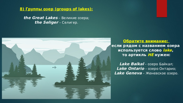 8) Группы озер (groups of lakes): the Great Lakes  – Великие озера; the Seliger  – Селигер. Обратите внимание: если рядом с названием озера используется слово  lake , то артикль НЕ нужен:  Lake Baikal  – озеро Байкал; Lake Ontario  – озеро Онтарио; Lake Geneva  – Женевское озеро. 