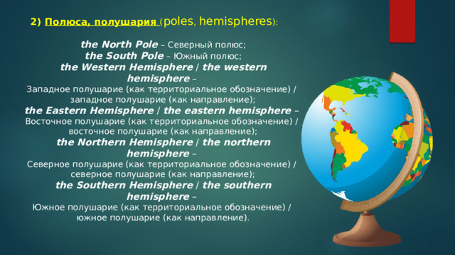 2) Полюса, полушария ( poles ,  hemispheres ): the North Pole   – Северный полюс; the South Pole   – Южный полюс; the Western Hemisphere  /  the western hemisphere   – Западное полушарие (как территориальное обозначение) / западное полушарие (как направление); the Eastern Hemisphere  /  the eastern hemisphere  – Восточное полушарие (как территориальное обозначение) / восточное полушарие (как направление); the Northern Hemisphere  /  the northern hemisphere  – Северное полушарие (как территориальное обозначение) / северное полушарие (как направление); the Southern Hemisphere  /  the southern hemisphere  – Южное полушарие (как территориальное обозначение) / южное полушарие (как направление). 