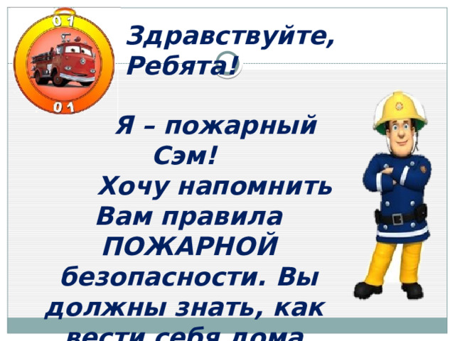 Здравствуйте, Ребята!  Я – пожарный Сэм!  Хочу напомнить Вам правила ПОЖАРНОЙ безопасности. Вы должны знать, как вести себя дома, чтобы не случилось беды. 