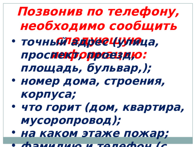 Позвонив по телефону, необходимо сообщить следующую информацию: точный адрес (улица, проспект, проезд, площадь, бульвар,);  номер дома, строения, корпуса; что горит (дом, квартира, мусоропровод); на каком этаже пожар; фамилию и телефон (с которого звоните). 