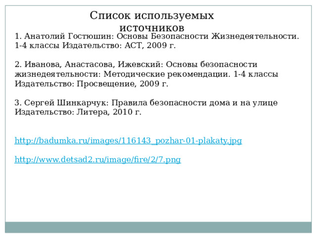 Список используемых источников 1. Анатолий Гостюшин: Основы Безопасности Жизнедеятельности. 1-4 классы Издательство: АСТ, 2009 г.  2. Иванова, Анастасова, Ижевский: Основы безопасности жизнедеятельности: Методические рекомендации. 1-4 классы Издательство: Просвещение, 2009 г. 3. Сергей Шинкарчук: Правила безопасности дома и на улице Издательство: Литера, 2010 г.   http://badumka.ru/images/116143_pozhar-01-plakaty.jpg http://www.detsad2.ru/image/fire/2/7.png 