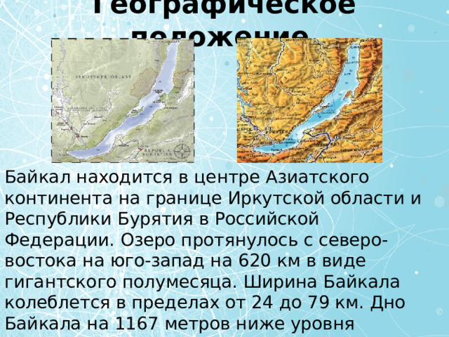 Географическое положение Байкал находится в центре Азиатского континента на границе Иркутской области и Республики Бурятия в Российской Федерации. Озеро протянулось с северо-востока на юго-запад на 620 км в виде гигантского полумесяца. Ширина Байкала колеблется в пределах от 24 до 79 км. Дно Байкала на 1167 метров ниже уровня Мирового океана, а зеркало его вод — на 453 метра выше. 