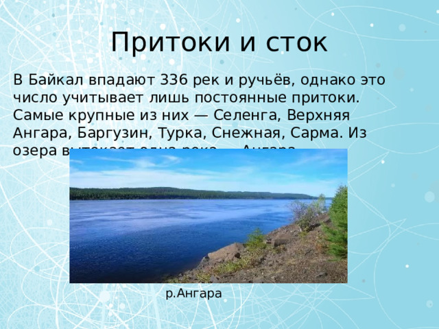Притоки и сток В Байкал впадают 336 рек и ручьёв, однако это число учитывает лишь постоянные притоки. Самые крупные из них — Селенга, Верхняя Ангара, Баргузин, Турка, Снежная, Сарма. Из озера вытекает одна река — Ангара. р.Ангара 