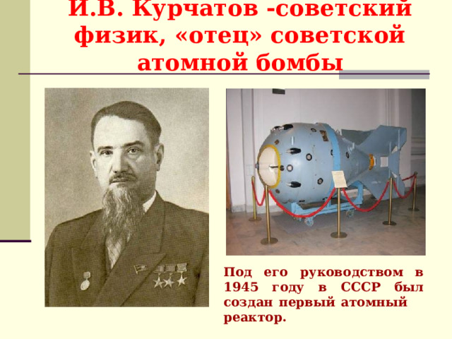 И.В. Курчатов -советский физик, «отец» советской атомной бомбы Под его руководством в 1945 году в СССР был создан первый атомный реактор. 