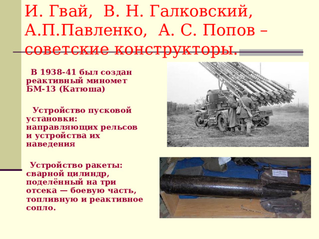 И. Гвай, В. Н. Галковский, А.П.Павленко, А. С. Попов – советские конструкторы.  В 1938-41 был создан реактивный миномет БМ-13 (Катюша)   Устройство пусковой установки: направляющих рельсов и устройства их наведения   Устройство ракеты: сварной цилиндр, поделённый на три отсека — боевую часть, топливную и реактивное сопло. 