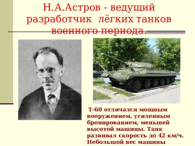 Н.А.Астров - ведущий  разработчик лёгких танков военного периода.  Т-60 отличался мощным вооружением, усиленным бронированием, меньшей высотой машины. Танк развивал скорость до 42 км/ч. Небольшой вес машины позволял уверенно передвигаться по льду 