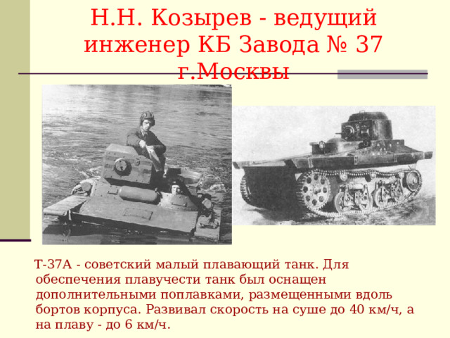 Н.Н. Козырев - ведущий инженер КБ Завода № 37 г.Москвы  Т-37А - советский малый плавающий танк. Для обеспечения плавучести танк был оснащен дополнительными поплавками, размещенными вдоль бортов корпуса. Развивал скорость на суше до 40 км/ч, а на плаву - до 6 км/ч. 