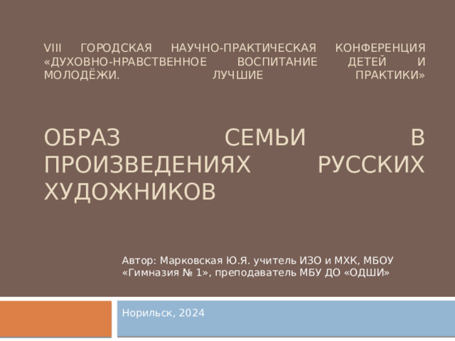 VIII ГОРОДСКАЯ НАУЧНО-ПРАКТИЧЕСКАЯ КОНФЕРЕНЦИЯ «Духовно-нравственное воспитание детей и молодёжи. Лучшие практики»     Образ семьи в произведениях русских художников Автор: Марковская Ю.Я. учитель ИЗО и МХК, МБОУ «Гимназия № 1», преподаватель МБУ ДО «ОДШИ» Норильск, 2024 