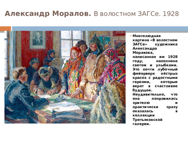 Александр Моралов. В волостном ЗАГСе. 1928 Многолюдная картина «В волостном ЗАГСе» художника Александра Моравова, написанная им 1928 году, наполнена светом и улыбками. Это почти лубочный фейерверк пёстрых красок с радостными героями, которые верят в счастливое будущее. Неудивительно, что она понравилась зрителю и практически сразу оказалась в коллекции Третьяковской галереи. 