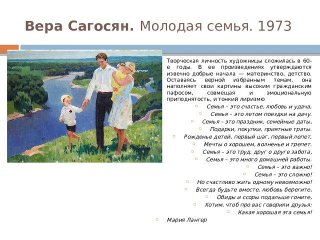 Вера Сагосян. Молодая семья. 1973 Творческая личность художницы сложилась в 60-е годы. В ее произведениях утверждаются извечно добрые начала — материнство, детство. Оставаясь верной избранным темам, она наполняет свои картины высоким гражданским пафосом, совмещая и эмоциональную приподнятость, и тонкий лиризмю Семья – это счастье, любовь и удача, Семья – это летом поездки на дачу. Семья – это праздник, семейные даты, Подарки, покупки, приятные траты. Рожденье детей, первый шаг, первый лепет, Мечты о хорошем, волненье и трепет. Семья – это труд, друг о друге забота, Семья – это много домашней работы. Семья – это важно! Семья – это сложно! Но счастливо жить одному невозможно! Всегда будьте вместе, любовь берегите, Обиды и ссоры подальше гоните, Хотим, чтоб про вас говорили друзья: Какая хорошая эта семья! Мария Лангер 