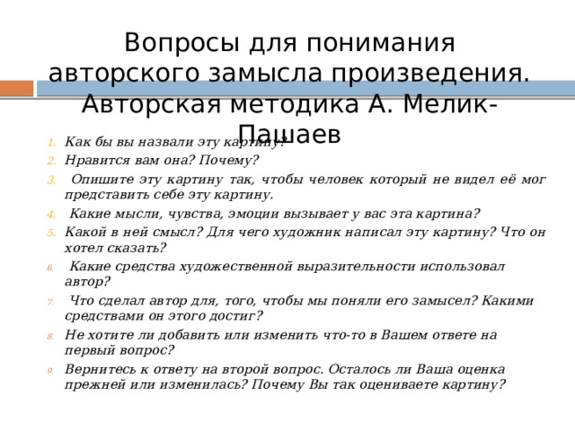 Вопросы для понимания авторского замысла произведения. Авторская методика А. Мелик-Пашаев Как бы вы назвали эту картину? Нравится вам она? Почему?  Опишите эту картину так, чтобы человек который не видел её мог представить себе эту картину.  Какие мысли, чувства, эмоции вызывает у вас эта картина? Какой в ней смысл? Для чего художник написал эту картину? Что он хотел сказать?  Какие средства художественной выразительности использовал автор?  Что сделал автор для, того, чтобы мы поняли его замысел? Какими средствами он этого достиг? Не хотите ли добавить или изменить что-то в Вашем ответе на первый вопрос? Вернитесь к ответу на второй вопрос. Осталось ли Ваша оценка прежней или изменилась? Почему Вы так оцениваете картину?    