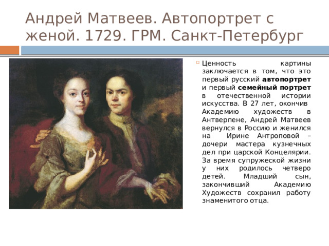 Андрей Матвеев. Автопортрет с женой. 1729. ГРМ. Санкт-Петербург Ценность картины заключается в том, что это первый русский автопортрет и первый семейный портрет в отечественной истории искусства. В 27 лет, окончив Академию художеств в Антверпене, Андрей Матвеев вернулся в Россию и женился на Ирине Антроповой – дочери мастера кузнечных дел при царской Концелярии. За время супружеской жизни у них родилось четверо детей. Младший сын, закончивший Академию Художеств сохранил работу знаменитого отца. 