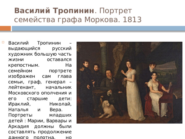 Василий Тропинин . Портрет семейства графа Моркова. 1813 Василий Тропинин – выдающийся русский художник большую часть жизни оставался крепостным. На семейном портрете изображен сам глава семьи, граф, генерал – лейтенант, начальник Московского ополчения и его старшие дети: Ираклий, Николай, Наталья и Вера. Портреты младших детей : Марии, Варвары и Аркадия должны были составлять продолжение данного полотна, но этот портрет, датированный 1815 годом, сохранился очень плохо. 