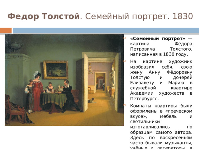 Федор Толстой . Семейный портрет. 1830 «Семейный портрет» — картина Фёдора Петровича Толстого, написанная в 1830 году. На картине художник изобразил себя, свою жену Анну Фёдоровну Толстую и дочерей Елизавету и Марию в служебной квартире Академии художеств в Петербурге. Комнаты квартиры были оформлены в «греческом вкусе», мебель и светильники изготавливались по образцам самого автора. Здесь по воскресеньям часто бывали музыканты, учёные и литераторы, в том числе А. С. Пушкин, В. А. Жуковский, И. А. Крылов, П. А. Вяземский. 