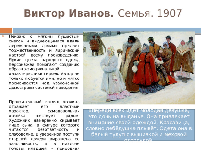 Виктор Иванов. Семья. 1907 Пейзаж с мягким пушистым снегом и виднеющимися вдали деревянными домами придает торжественность и лирический настрой всему произведению. Яркие цвета нарядных одежд персонажей помогают созданию образно-эмоциональной характеристики героев. Автор не только любуется ими, но и мягко посмеивается над узаконенной домостроем системой поведения.   Пронзительный взгляд хозяина отражает его властный характер, самодовольная хозяйка шествует рядом. Художник намеренно скрывает лицо сына, в фигуре которого читаются безответность и слабоволие. В уверенной поступи старшей дочери выражена ее заносчивость, а в наклоне головы младшей – природная скромность. Размеренный ритм движения фигур подчеркивает внутреннюю иерархию большой домовитой семьи, служащей оплотом державы. Впереди всех идёт молодая девушка, это дочь на выданье. Она привлекает внимание своей одеждой. Красавица, словно лебёдушка плывёт. Одета она в белый тулуп с вышивкой и меховой оторочкой. 