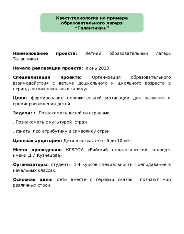 Квест-технология на примере образовательного лагеря “Талантики+” Наименование проекта: Летний образовательный лагерь Талантики+ Начало реализации проекта: июнь 2023 Специализация проекта: Организация образовательного взаимодействия с детьми дошкольного и школьного возраста в период летних школьных каникул. Цели: формирование положительной мотивации для развития и времяпровождения детей Задачи: • Познакомить детей со странами . Познакомить с культурой стран . Узнать про атрибутику и символику стран Целевая аудитория: Дети в возрасте от 6 до 10 лет. Место проведения: КГБПОУ «Бийский педагогический колледж имени Д.И.Кузнецова» Организаторы: студенты 1-4 курсов специальности Преподавание в начальных классах. Основная идея: дети вместе с героями сказок познают мир различных стран. 