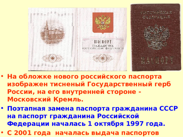 На обложке нового российского паспорта изображен тисненый Государственный герб России, на его внутренней стороне - Московский Кремль.  Поэтапная замена паспорта гражданина СССР на паспорт гражданина Российской Федерации началась 1 октября 1997 года. С 2001 года началась выдача паспортов нового образца 
