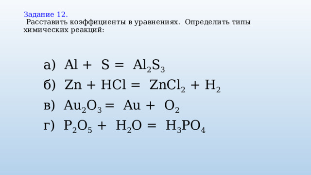 Задание 12.    Расставить коэффициенты в уравнениях. Определить типы химических реакций:   а) Al + S = Al 2 S 3 б) Zn + HCl = ZnCl 2  + H 2 в) Au 2 O 3  = Au + O 2 г) P 2 O 5  + H 2 O = H 3 PO 4 