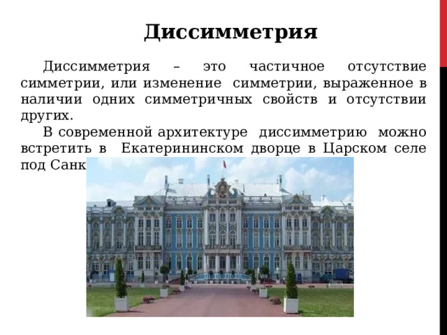 Диссимметрия Диссимметрия – это частичное отсутствие симметрии, или изменение симметрии, выраженное в наличии одних симметричных свойств и отсутствии других. В современной архитектуре диссимметрию можно встретить в Екатерининском дворце в Царском селе под Санкт-Петербургом. 
