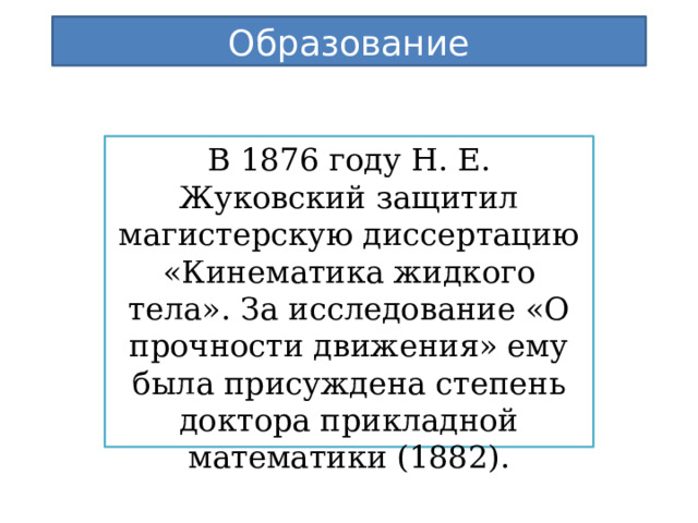 Образование В 1876 году Н. Е. Жуковский защитил магистерскую диссертацию «Кинематика жидкого тела». За исследование «О прочности движения» ему была присуждена степень доктора прикладной математики (1882). 