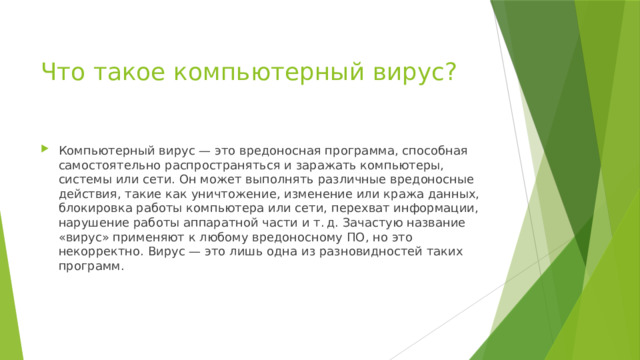 Что такое компьютерный вирус? Компьютерный вирус — это вредоносная программа, способная самостоятельно распространяться и заражать компьютеры, системы или сети. Он может выполнять различные вредоносные действия, такие как уничтожение, изменение или кража данных, блокировка работы компьютера или сети, перехват информации, нарушение работы аппаратной части и т. д. Зачастую название «вирус» применяют к любому вредоносному ПО, но это некорректно. Вирус — это лишь одна из разновидностей таких программ. 