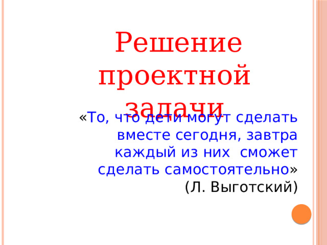  Решение проектной задачи  « То, что дети могут сделать вместе сегодня, завтра каждый из них сможет сделать самостоятельно »  (Л. Выготский) 