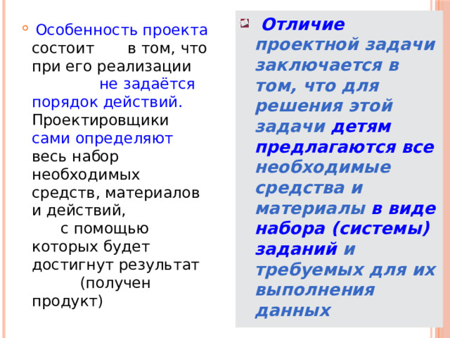  Отличие проектной задачи заключается в том, что для решения этой задачи детям  предлагаются все необходимые средства и материалы в виде набора (системы) заданий и требуемых для их выполнения данных  Особенность проекта состоит в том, что при его реализации не задаётся порядок действий. Проектировщики сами определяют весь набор необходимых средств, материалов и действий, с помощью которых будет достигнут результат (получен продукт) 