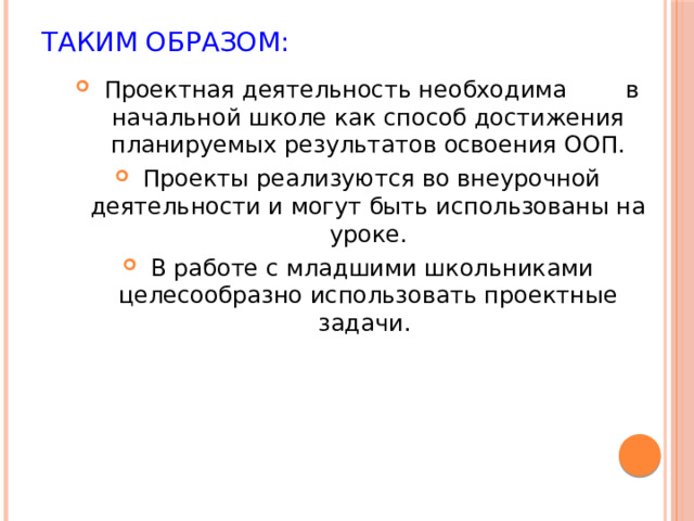 Таким образом:  Проектная деятельность необходима в начальной школе как способ достижения планируемых результатов освоения ООП.  Проекты реализуются во внеурочной деятельности и могут быть использованы на уроке.  В работе с младшими школьниками целесообразно использовать проектные задачи. 
