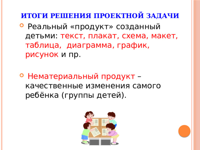 Итоги решения проектной задачи  Реальный «продукт» созданный детьми: текст, плакат, схема, макет, таблица, диаграмма, график, рисунок и пр.  Нематериальный продукт – качественные изменения самого ребёнка (группы детей). 