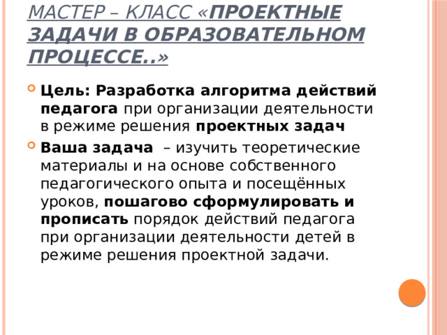 мастер – класс « проектные задачи в образовательном процессе..» Цель: Разработка алгоритма действий педагога при организации деятельности  в режиме решения проектных задач Ваша задача – изучить теоретические материалы и на основе собственного педагогического опыта и посещённых уроков, пошагово сформулировать и прописать порядок действий педагога при организации деятельности детей в режиме решения проектной задачи. 
