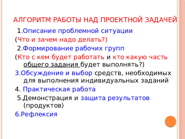 Алгоритм работы над проектной задачей  1. Описание проблемной ситуации ( Что и зачем надо делать?)  2. Формирование рабочих групп ( Кто с кем будет работать и кто какую часть общего задания будет выполнять?) 3.Обсуждение и выбор средств, необходимых для выполнения индивидуальных заданий 4. Практическая работа  5.Демонстрация и защита результатов (продуктов) 6.Рефлексия 