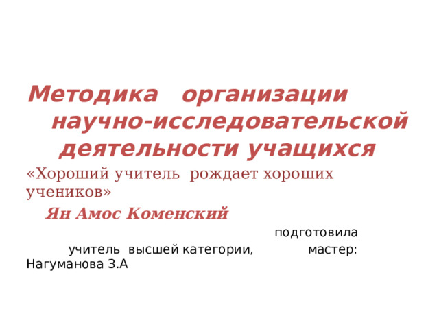 Методика организации  научно-исследовательской  деятельности учащихся «Хороший учитель рождает хороших учеников»      Ян Амос Коменский  подготовила      учитель высшей категории,     мастер: Нагуманова З.А 