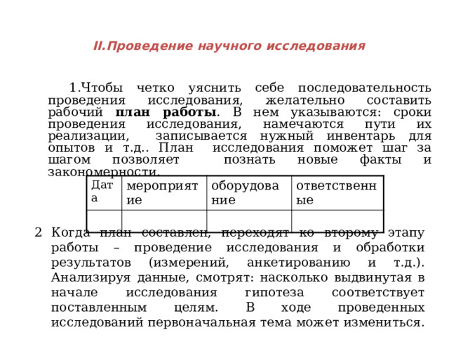    II.Проведение научного исследования    1.Чтобы четко уяснить себе последовательность проведения исследования, желательно составить рабочий план работы . В нем указываются: сроки проведения исследования, намечаются пути их реализации, записывается нужный инвентарь для опытов и т.д.. План исследования поможет шаг за шагом позволяет познать новые факты и закономерности. Дата мероприятие оборудование ответственные Когда план составлен, переходят ко второму этапу работы – проведение исследования и обработки результатов (измерений, анкетированию и т.д.). Анализируя данные, смотрят: насколько выдвинутая в начале исследования гипотеза соответствует поставленным целям. В ходе проведенных исследований первоначальная тема может измениться.  
