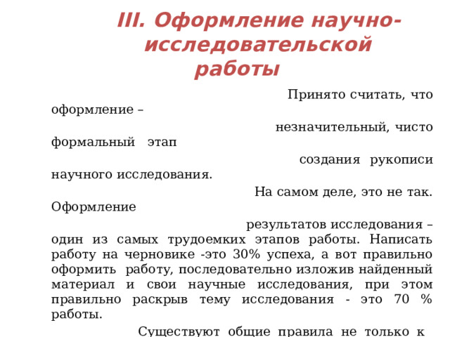  III. Оформление научно-  исследовательской работы  Принято считать, что оформление –  незначительный, чисто формальный этап  создания рукописи научного исследования.  На самом деле, это не так. Оформление  результатов исследования – один из самых трудоемких этапов работы. Написать работу на черновике -это 30% успеха, а вот правильно оформить работу, последовательно изложив найденный материал и свои научные исследования, при этом правильно раскрыв тему исследования - это 70 % работы.  Существуют общие правила не только к оформлению текста исследовательской работы, но и к срокам представления данной работы в комиссию для изучения материала (например, на конкурс).  