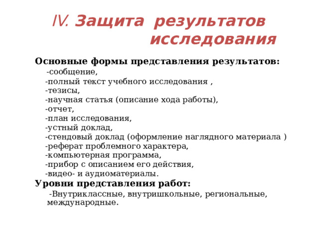 IV. Защита  результатов    исследования Основные формы представления результатов:   -сообщение,  -полный текст учебного исследования ,  -тезисы,  -научная статья (описание хода работы),  -отчет,  -план исследования,  -устный доклад,  -стендовый доклад (оформление наглядного материала )  -реферат проблемного характера,  -компьютерная программа,  -прибор с описанием его действия,  -видео- и аудиоматериалы. Уровни представления работ:  -Внутриклассные, внутришкольные, региональные, международные .  